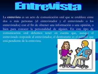 Entrevista La  entrevista  es un acto de comunicación oral que se establece entre dos o más personas (el entrevistador y el entrevistado o los entrevistados) con el fin de obtener una información o una opinión, o bien para conocer la personalidad de alguien. En este tipo de comunicación oral debemos tener en cuenta que, aunque el entrevistado responde al entrevistador, el destinatario es el público que está pendiente de la entrevista.  