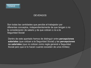 TEMAS



                        DEVENGOS



Son todas las cantidades que percibe el trabajador por
diferentes conceptos, independientemente de que tengan o no
la consideración de salario y de que coticen o no a la
Seguridad Social

Dentro de este apartado hemos de distinguir entre percepciones
salariales (que cotizan a la Seguridad Social) y las percepciones
no salariales (que no cotizan como regla general a Seguridad
Social pero que sí lo hacen cuando exceden de unos límites)
 