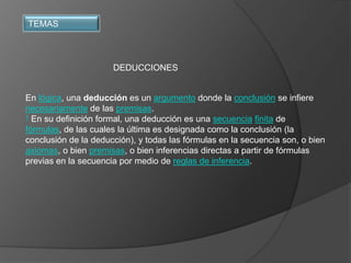 TEMAS




                      DEDUCCIONES


En lógica, una deducción es un argumento donde la conclusión se infiere
necesariamente de las premisas.
1 En su definición formal, una deducción es una secuencia finita de

fórmulas, de las cuales la última es designada como la conclusión (la
conclusión de la deducción), y todas las fórmulas en la secuencia son, o bien
axiomas, o bien premisas, o bien inferencias directas a partir de fórmulas
previas en la secuencia por medio de reglas de inferencia.
 