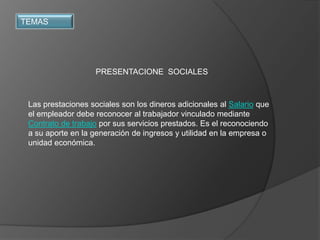TEMAS




                    PRESENTACIONE SOCIALES



 Las prestaciones sociales son los dineros adicionales al Salario que
 el empleador debe reconocer al trabajador vinculado mediante
 Contrato de trabajo por sus servicios prestados. Es el reconociendo
 a su aporte en la generación de ingresos y utilidad en la empresa o
 unidad económica.
 