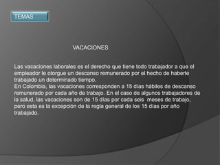 TEMAS




                      VACACIONES


Las vacaciones laborales es el derecho que tiene todo trabajador a que el
empleador le otorgue un descanso remunerado por el hecho de haberle
trabajado un determinado tiempo.
En Colombia, las vacaciones corresponden a 15 días hábiles de descanso
remunerado por cada año de trabajo. En el caso de algunos trabajadores de
la salud, las vacaciones son de 15 días por cada seis meses de trabajo,
pero esta es la excepción de la regla general de los 15 días por año
trabajado.
 