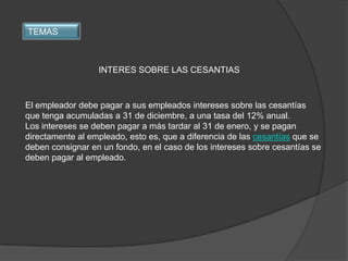 TEMAS



                  INTERES SOBRE LAS CESANTIAS



El empleador debe pagar a sus empleados intereses sobre las cesantías
que tenga acumuladas a 31 de diciembre, a una tasa del 12% anual.
Los intereses se deben pagar a más tardar al 31 de enero, y se pagan
directamente al empleado, esto es, que a diferencia de las cesantías que se
deben consignar en un fondo, en el caso de los intereses sobre cesantías se
deben pagar al empleado.
 