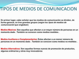 TIPOS DE MEDIOS DE COMUNICACIONEn primer lugar, cabe señalar que los medios de comunicación se dividen, de forma general, en tres grandes grupos (según los tipos de medios de comunicación que engloban)Medios Masivos: Son aquellos que afectan a un mayor número de personas en un momento dado . También se conocen como medios medidos .Medios Auxiliares o Complementarios: Éstos afectan a un menor número de personas en un momento dado .También se conocen como medios no medidos .Medios Alternativos: Son aquellas formas nuevas de promoción de productos, algunas ordinarias y otras muy innovadoras 