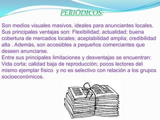 PERIÓDICOS: Son medios visuales masivos, ideales para anunciantes locales.Sus principales ventajas son: Flexibilidad; actualidad; buena cobertura de mercados locales; aceptabilidad amplia; credibilidad alta . Además, son accesibles a pequeños comerciantes que deseen anunciarse.Entre sus principales limitaciones y desventajas se encuentran: Vida corta; calidad baja de reproducción; pocos lectores del mismo ejemplar físico y no es selectivo con relación a los grupos socioeconómicos. 