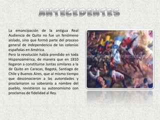 ANTECEDENTESLa emancipación de la antigua Real Audiencia de Quito no fue un fenómeno aislado, sino que formó parte del proceso general de independencia de las colonias españolas en América. Pero la revolución había prendido en toda Hispanoamérica, de manera que en 1810 llegaron a constituirse Juntas similares a la de Quito en Caracas, Bogotá, Santiago de Chile y Buenos Aires, que al mismo tiempo que desconocieron a las autoridades y proclamaron su soberanía a nombre del pueblo, revistieron su autonomismo con proclamas de fidelidad al Rey.