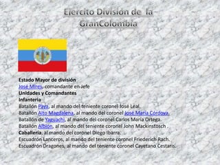 Ejercito División de  la GranColombiaEstado Mayor de divisiónJosé Mires, comandante en JefeUnidades y ComandantesInfanteriaBatallón Paya, al mando del teniente coronel José Leal.Batallón Alto Magdalena, al mando del coronel José María Córdova.Batallón de Yaguachi, al mando del coronel Carlos María Ortega.Batallón Albión, al mando del teniente coronel John Mackinstosch .Caballería, al mando del coronel Diego Ibarra.Escuadrón Lanceros, al mando del teniente coronel FriederichRach.Escuadrón Dragones, al mando del teniente coronel Cayetano Cestaris.
