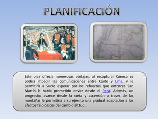 PLANIFICACIÓNEste plan ofrecía numerosas ventajas: al recapturar Cuenca se podría impedir las comunicaciones entre Quito y Lima, y le permitiría a Sucre esperar por los refuerzos que entonces San Martín le había prometido enviar desde el Perú. Además, un progresivo avance desde la costa y ascensión a través de las montañas le permitiría a su ejército una gradual adaptación a los efectos fisiológicos del cambio altitud. 