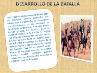 DESARROLLO DE LA BATALLAPara entonces el destino de la batalla para los Patriotas parecía depender del Albión, que transportaba las municiones tan necesitadas; y sin embargo se desconocía su paradero. A medida que el tiempo pasaba, los Realistas parecían ganar el control de la batalla. El Trujillo fue obligado a retroceder, mientras que el batallón peruano Piura se dispersó antes de enfrentar al enemigo. En medio de la desesperación, a los hombres de reserva del batallón Paya se les ordenó cargar contra el enemigo con sus bayonetas. Ambos bandos sufrieron grandes bajas, pero la situación más o menos se estabilizó para los Patriotas.