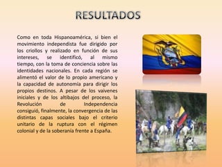 RESULTADOSComo en toda Hispanoamérica, si bien el movimiento independista fue dirigido por los criollos y realizado en función de sus intereses, se identificó, al mismo tiempo, con la toma de conciencia sobre las identidades nacionales. En cada región se alimentó el valor de lo propio americano y la capacidad de autonomía para dirigir los propios destinos. A pesar de los vaivenes iniciales y de los altibajos del proceso, la Revolución de Independencia consiguió, finalmente, la convergencia de las distintas capas sociales bajo el criterio unitario de la ruptura con el régimen colonial y de la soberanía frente a España.