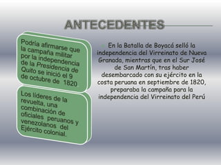 ANTECEDENTESEn la Batalla de Boyacá selló la independencia del Virreinato de Nueva Granada, mientras que en el Sur José de San Martín, tras haber desembarcado con su ejército en la costa peruana en septiembre de 1820, preparaba la campaña para la independencia del Virreinato del Perú