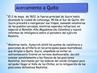 El 2 de mayo  de 1822, la fuerza principal de Sucre había alcanzado la ciudad de Latacunga, 90 km al Sur de Quito. Ahí Sucre procedió a reorganizar sus tropas, sumando voluntarios de los pueblos cercanos, mientras esperaba refuerzos, en especial el Batallón Alto Magdalena (de Colombia) y nuevos informes de inteligencia sobre el paradero del ejército Realista.Mientras tanto, Aymerich alistó los puntos de resistencia y posiciones de artillería en los principales pasos montañosos que dirigían a Quito. Sucre, empeñado en evitar un enfrentamiento frontal en terreno desfavorable, decidió avanzar paralelamente a los flancos de las posiciones Realistas, marchando por las laderas del volcán Cotopaxi para así poder llegar al Valle de los Chillos, en la retaguardia de las posiciones defensivas Realistas. 