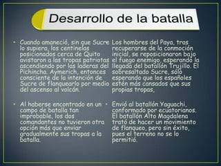 Cuando amaneció, sin que Sucre lo supiera, los centinelas posicionados cerca de Quito avistaron a las tropas patriotas ascendiendo por las laderas del Pichincha. Aymerich, entonces consciente de la intención de Sucre de flanquearlo por medio del ascenso al volcán. Al haberse encontrado en un campo de batalla tan improbable, los dos comandantes no tuvieron otra opción más que enviar gradualmente sus tropas a la batalla. Los hombres del Paya, tras recuperarse de la conmoción inicial, se reposicionaron bajo el fuego enemigo, esperando la llegada del batallón Trujillo. El sobresaltado Sucre, sólo esperando que los españoles estén más cansados que sus propias tropas, Envió al batallón Yaguachi, conformado por ecuatorianos. El batallón Alto Magdalena trató de hacer un movimiento de flanqueo, pero sin éxito, pues el terreno no se lo permitió.