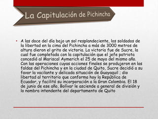 A las doce del día bajo un sol resplandeciente, los soldados de la libertad en la cima del Pichincha a más de 3000 metros de altura dieron el grito de victoria. La victoria fue de Sucre, la cual fue completada con la capitulación que el jefe patriota concedió al Mariscal Aymerich el 25 de mayo del mismo año. Con las operaciones cuyas acciones finales se produjeron en las faldas del Pichincha y en la ciudad de Quito, Sucre decidió a su favor la vacilante y delicada situación de Guayaquil ;dio libertad al territorio que conforma hoy la República de Ecuador, y facilitó su incorporación a la Gran Colombia. El 18 de junio de ese año, Bolívar le asciende a general de división y lo nombra intendente del departamento de Quito.