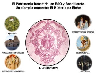 El Patrimonio Inmaterial en ESO y Bachillerato.
            Un ejemplo concreto: El Misterio de Elche.




                                               COMPETENCIAS BÁSICAS
    OBJETIVOS




ADECUACIÓN CURRÍCULO                              METODOLOGÍA




                          JUSTIFICACIÓN
INTERDISCIPLINARIEDAD                                 PROPUESTA
 