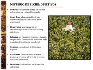 MISTERIO DE ELCHE: OBJETIVOS
   Fomentar el conocimiento y valoración
    del patrimonio cultural inmaterial

   Contribuir a la percepción de una
    identidad comunitaria dentro de la
    diversidad.

   Desarrollar una formación en
    contenidos patrimoniales culturales y
    artísticos.

   Integrar los valores de respeto, esfuerzo,
    cooperación, familiaridad, presentes en la
    esencia del patrimonio inmaterial.

   Conocer episodios de la historia de
    España

   Establecer vínculos directos entre
    pasado y presente a través de procesos
    que continúan vivos.

   Disfrutar de elementos patrimoniales
    culturales
 