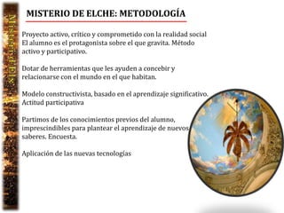MISTERIO DE ELCHE: METODOLOGÍA

Proyecto activo, crítico y comprometido con la realidad social
El alumno es el protagonista sobre el que gravita. Método
activo y participativo.

Dotar de herramientas que les ayuden a concebir y
relacionarse con el mundo en el que habitan.

Modelo constructivista, basado en el aprendizaje significativo.
Actitud participativa

Partimos de los conocimientos previos del alumno,
imprescindibles para plantear el aprendizaje de nuevos
saberes. Encuesta.

Aplicación de las nuevas tecnologías
 