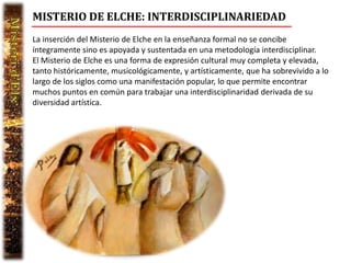 MISTERIO DE ELCHE: INTERDISCIPLINARIEDAD
La inserción del Misterio de Elche en la enseñanza formal no se concibe
íntegramente sino es apoyada y sustentada en una metodología interdisciplinar.
El Misterio de Elche es una forma de expresión cultural muy completa y elevada,
tanto históricamente, musicológicamente, y artísticamente, que ha sobrevivido a lo
largo de los siglos como una manifestación popular, lo que permite encontrar
muchos puntos en común para trabajar una interdisciplinaridad derivada de su
diversidad artística.
 