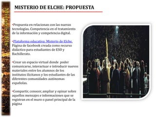 MISTERIO DE ELCHE: PROPUESTA


•Propuesta en relacionan con las nuevas
tecnologías. Competencia en el tratamiento
de la información y competencia digital.

•Plataforma educativa: Misterio de Elche.
Página de facebook creada como recurso
didáctico para estudiantes de ESO y
Bachillerato.

•Crear un espacio virtual donde poder
comunicarse, interactuar e introducir nuevos
materiales entre los alumnos de los
institutos ilicitanos y los estudiantes de las
diferentes comunidades autónomas
españolas.

•Compartir, conocer, ampliar y opinar sobre
aquellos mensajes e informaciones que se
registran en el muro o panel principal de la
página
 