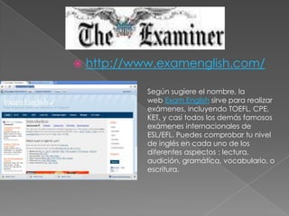 http://www.examenglish.com/Según sugiere el nombre, la web ExamEnglish sirve para realizar exámenes, incluyendo TOEFL, CPE, KET, y casi todos los demás famosos exámenes internacionales de ESL/EFL. Puedes comprobar tu nivel de inglés en cada uno de los diferentes aspectos : lectura, audición, gramática, vocabulario, o escritura.