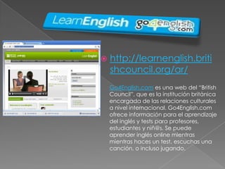 http://learnenglish.britishcouncil.org/ar/Go4English.com es una web del “British Council”, que es la institución británica encargada de las relaciones culturales a nivel internacional. Go4English.com ofrece información para el aprendizaje del inglés y tests para profesores, estudiantes y niñ@s. Se puede aprender inglés online mientras mientras haces un test, escuchas una canción, o incluso jugando.