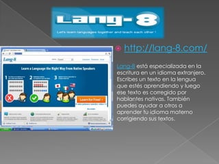 http://lang-8.com/Lang-8 está especializada en la escritura en un idioma extranjero. Escribes un texto en la lengua que estés aprendiendo y luego ese texto es corregido por hablantes nativas. También puedes ayudar a otros a aprender tu idioma materno corrigiendo sus textos.