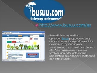 http://www.busuu.com/esPara el idioma que elijas aprender, Busuu proporciona unos cuantos cursos, incluyendo ejercicios de escritura, aprendizaje de vocabulario, comprensión escrita, etc. etc. Además de cursos, puedes también aprender inglés online uniéndote a la red social y chateando con otros usuarios.