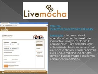 http://es-mx.livemocha.com/invite/r:YlTwd46vLivemocha está enfocada al aprendizaje de un idioma extranjero mediante cursos y fomentando la comunicación. Para aprender inglés online, puedes hacer un curso, enviar ejercicios, o chatear con l@ miembr@s cuya lengua materna sea el inglés. También puedes ayudar a l@s demás corrigiendo sus ejercicios.
