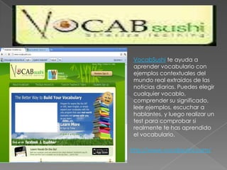 VocabSushi te ayuda a aprender vocabulario con ejemplos contextuales del mundo real extraídos de las noticias diarias. Puedes elegir cualquier vocablo, comprender su significado, leer ejemplos, escuchar a hablantes, y luego realizar un test para comprobar si realmente te has aprendido el vocabulario.http://www.vocabsushi.com/