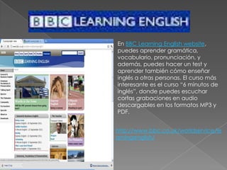 En BBC Learning English website, puedes aprender gramática, vocabulario, pronunciación, y además, puedes hacer un test y aprender también cómo enseñar inglés a otras personas. El curso más interesante es el curso “6 minutos de inglés”, donde puedes escuchar cortas grabaciones en audio descargables en los formatos MP3 y PDF.http://www.bbc.co.uk/worldservice/learningenglish/