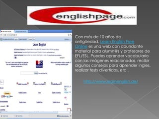Con más de 10 años de antigüedad, Learn English Free Online es una web con abundante material para alumn@s y profesores de EFL/ESL. Puedes aprender vocabulario con las imágenes relacionadas, recibir algunos consejos para aprender ingles, realizar tests divertidos, etc .http://www.learnenglish.de/