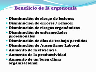 Beneficio de la ergonomíaDisminución de riesgo de lesionesDisminución de errores / rehacerDisminución de riesgos ergonómicosDisminución de enfermedades profesionalesDisminución de días de trabajo perdidosDisminución de Ausentismo LaboralAumento de la eficienciaAumento de la productividadAumento de un buen clima organizacional