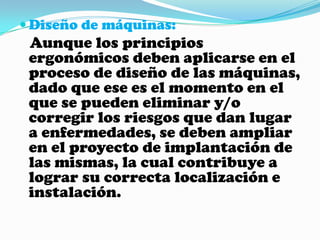 Diseño de máquinas:Aunque los principios ergonómicos deben aplicarse en el proceso de diseño de las máquinas, dado que ese es el momento en el que se pueden eliminar y/o corregir los riesgos que dan lugar a enfermedades, se deben ampliar en el proyecto de implantación de las mismas, la cual contribuye a lograr su correcta localización e instalación.