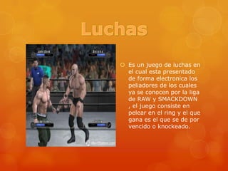 LuchasEs un juego de luchas en el cual esta presentado de forma electronica los peliadores de los cuales ya se conocen por la liga de RAW y SMACKDOWN , el juego consiste en pelear en el ring y el que gana es el que se de por vencido o knockeado.