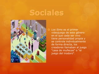 SocialesLos Sims es el primer videojuego de este género en el que cada ser vivo tiene personalidad propia y se controla individualmente de forma directa, los creadores llamaban al juego "casa de muñecas" o "el juego del inodoro“.