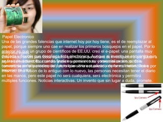  Papel ElectronicoUna de las grandes falencias que internet hoy por hoy tiene, es el de reemplazar al papel, porque siempre uno cae en realizar los primeros bosquejos en el papel. Por lo anterior es que un grupo de científicos de EE.UU. creó el e-papel: una pantalla muy delgada y flexible que despliega tinta electrónica. Aunque el invento se encuentra aún en fase de desarrollo, cuando finalice y comience su comercialización, podría convertirse en el periódico del futuro que sería actualizado de forma inalámbrica o por Internet. Una fusión de lo antiguo con lo nuevo, las personas necesitan tener el diario en las manos, pero este papel no será cualquiera, será electrónica y permitirá múltiples funciones. Noticias interactivas. Un invento que sin lugar a duda, promete.BoligrafosespiasEste invento servirá para todos aquellos que realizan periodismo de investigación o que gustan a jugar a James Bond. Esta cámara graba imágenes en color y transmite en directo. Es la herramienta perfecta para espías y periodistas. Ahora se puede comprar en Internet. Graba imágenes en color 