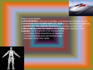  Exoesqueletosno todo es volar o ir sobre railes. El cargar pesadas mochilas durante kilómetros, o simplemente correr más rápido a pie se hará mucho más fácil gracias a los exoesqueletos robotizados. Estos dispositivos se ajustarán a nuestras piernas para permitirnos cargar más peso, correr más rápidoTrenes SuperrapidosAquí prácticamente está todo inventado. Los trenes que tenemos hoy en día son capaces, en tramos de prueba, de alcanzar velocidades superiores a los 500 Km/h. Los sistemas de propulsión actuales, ya sean más tradicionales con motores eléctricos alimentados por inducción, o los levitantes