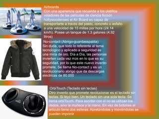 AirboardsCon una apariencia que recuerda a los platillos voladores de las películas de ciencia ficción hollywoodenses el Air Board es capaz de transportarte a través del pasto, concreto o asfalto a una velocidad de 15 millas por hora (24.14 km/h). Posee un tanque de 1.3 galones (4.92 litros)  No-contact (Abrigo-guardaespalda)Sin duda, que todo lo referente al tema tecnológico y aplicado a seguridad es una mina de oro. Día a Día, las personas invierten cada vez más en lo que es su seguridad, por lo que este nuevo invento promete. Se llama No-contact y es un revolucionario abrigo que da descargas eléctricas de 80.000 OrbiTouch (Teclado sin teclas)Otro invento que promete revolucionar es el teclado sin teclas. Si leyó bien. Un teclado sin una sola tecla: Se llama orbiTouch. Para escribir con él no se utilizan los dedos, sino la muñeca y la mano. En vez de botones el artículo tiene dos esferas. Apretándolas y moviéndolas se pueden imprimir 