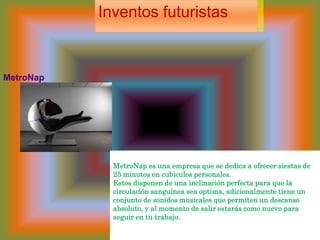 Inventos futuristasMetroNap  MetroNap es una empresa que se dedica a ofrecer siestas de 25 minutos en cubiculos personales. Estos disponen de una inclinación perfecta para que la circulación sanguínea sea optima, adicionalmente tiene un conjunto de sonidos musicales que permiten un descanso absoluto, y al momento de salir estarás como nuevo para seguir en tu trabajo.  