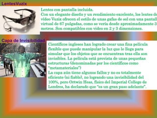 LentesVuzix Lentes con pantalla incluida. Con un elegante diseño y un rendimiento excelente, los lentes de vídeo Vuzix ofrecen el estilo de unas gafas de sol con una pantalla virtual de 67 pulgadas, como se vería desdeaproximadamente 3 metros. Son compatibles con video en 2 y 3 dimensiones. Científicos ingleses han logrado crear una fina película flexible que puede manipular la luz que le llega para simular que los objetos que se encuentran tras ella son invisibles. La película está provista de unas pequeñas estructuras (denominadas por los científicos como “metamateriales”) La capa aún tiene algunos fallos y no es totalmente eficiente (ni fiable), no logrando una invisibilidad del 100%, pero OrtwinHess, físico del Imperial College de Londres, ha declarado que “es un gran paso adelante”. Capa de Invisibilidad 