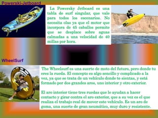 Powerski-Jetboard  La PowerskyJetboard es una tabla de surf singular, que vale para todos los escenarios. No necesita olas ya que el motor que incorpora de 45 caballos permite que se desplace sobre aguas calmadas a una velocidad de 40 millas por hora. WheelSurf 	 TheWheelsurf es una suerte de moto del futuro, pero donde tu eres la rueda. El concepto es algo sencillo y complicado a la vez, ya que se trata de un vehículo donde te sientas, y está formado por dos grandes aros, uno interior y otro exterior. El aro interior tiene tres ruedas que le ayudan a hacer contacto y girar contra el aro exterior, que a su vez es el que realiza el trabajo real de mover este vehículo. Es un aro de goma, una suerte de gran neumático, muy duro y resistente.
