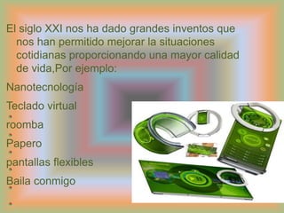 IntroducciónEl siglo XXI nos ha dado grandes inventos que nos han permitido mejorar la situaciones cotidianas proporcionando una mayor calidad de vida,Por ejemplo:NanotecnologíaTeclado virtualroombaPaperopantallas flexiblesBaila conmigo
