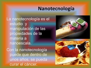 NanotecnologíaLa nanotecnología es el estudio  y manipulación de las propiedades de la materia a nanoescala.Con la nanotecnología puede que dentro de unos años, se pueda curar el cáncer.