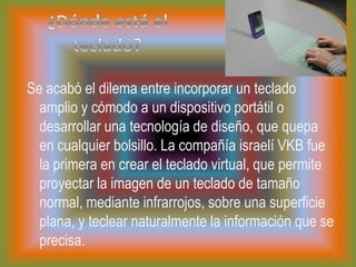 ¿Dónde está el teclado?Se acabó el dilema entre incorporar un teclado amplio y cómodo a un dispositivo portátil o desarrollar una tecnología de diseño, que quepa en cualquier bolsillo. La compañía israelí VKB fue la primera en crear el teclado virtual, que permite proyectar la imagen de un teclado de tamaño normal, mediante infrarrojos, sobre una superficie plana, y teclear naturalmente la información que se precisa.