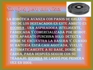 Sin ojos, pero con vistaLa robótica avanza con pasos de gigante. Uno de los destacados en este ámbito es Roomba , una aspiradora inteligente, fabricada y comercializada por iRobot. Este aparato funciona solo: detecta dónde se encuentra la basura y, cuando su batería está casi agotada, vuelve automáticamente a su base, donde se carga, para después seguir con su trabajo. Roomba se lanzó por primera vez en 2002.