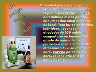 Un amigo lleno de chipsOtro robot que juega un papel útil en las labores del hogar es el prototipo PaPeRo, de NEC, desarrollado el año pasado. Este simpático robot es capaz de identificar las caras de diez individuos, reconocer alrededor de 650 palabras y comportarse en función del estado de ánimo de las personas a su alrededor, entre otras cosas. Y, si no se le hace caso, PaPeRo pasea por la casa, ve la televisión o baila por su cuenta.