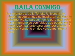 Baila conmigoSus inventores, de la TohokuUniversity, de Japón, aseguran que se inspiraron en Marilyn Monroe. No se parece mucho pero este robot es un humanoide con faldas que puede ser la mejor acompañante para aprender a bailar. Y planean venderlo en dos versiones: rosa y azul.