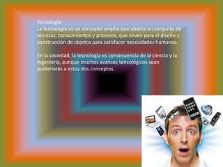 TecnologiaLa tecnología es un concepto amplio que abarca un conjunto de técnicas, conocimientos y procesos, que sirven para el diseño y construcción de objetos para satisfacer necesidades humanas. En la sociedad, la tecnología es consecuencia de la ciencia y la ingeniería, aunque muchos avances tencológicos sean posteriores a estos dos conceptos.