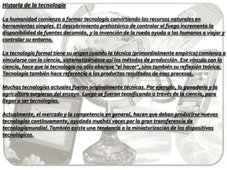Historia de la tecnologíaLa humanidad comienza a formar tecnología convirtiendo los recursos naturales en herramientas simples. El descubrimiento prehistórico de controlar el fuego incrementa la disponibilidad de fuentes decomida, y la invención de la rueda ayuda a los humanos a viajar y controlar su entorno.La tecnología formal tiene su origen cuando la técnica (primordialmente empírica) comienza a vincularse con la ciencia, sistematizándose así los métodos de producción. Ese vínculo con la ciencia, hace que la tecnología no sólo abarque "el hacer", sino también su reflexión teórica. Tecnología también hace referencia a los productos resultados de esos procesos.Muchas tecnologías actuales fueron originalmente técnicas. Por ejemplo, la ganadería y la agricultura surgieron del ensayo. Luego se fueron tecnificando a través de la ciencia, para llegar a ser tecnologías.Actualmente, el mercado y la competencia en general, hacen que deban producirse nuevas tecnologías contínuamente, ayudado muchas veces por la gran transferencia de tecnologíamundial. También existe una tendencia a la miniaturización de los dispositivos tecnológicos.