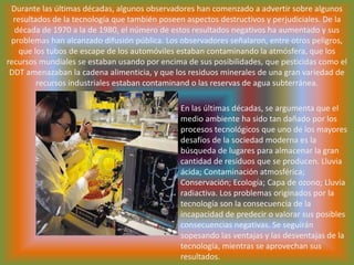 Durante las últimas décadas, algunos observadores han comenzado a advertir sobre algunos resultados de la tecnología que también poseen aspectos destructivos y perjudiciales. De la década de 1970 a la de 1980, el número de estos resultados negativos ha aumentado y sus problemas han alcanzado difusión pública. Los observadores señalaron, entre otros peligros, que los tubos de escape de los automóviles estaban contaminando la atmósfera, que los recursos mundiales se estaban usando por encima de sus posibilidades, que pesticidas como el DDT amenazaban la cadena alimenticia, y que los residuos minerales de una gran variedad de recursos industriales estaban contaminand o las reservas de agua subterránea. En las últimas décadas, se argumenta que el medio ambiente ha sido tan dañado por los procesos tecnológicos que uno de los mayores desafíos de la sociedad moderna es la búsqueda de lugares para almacenar la gran cantidad de residuos que se producen. Lluvia ácida; Contaminación atmosférica; Conservación; Ecología; Capa de ozono; Lluvia radiactiva. Los problemas originados por la tecnología son la consecuencia de la incapacidad de predecir o valorar sus posibles consecuencias negativas. Se seguirán sopesando las ventajas y las desventajas de la tecnología, mientras se aprovechan sus resultados.