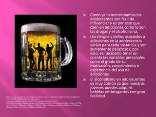 Como ya lo mencionamos los adolescentes son fácil de influenciar y es por esto que caen en adicciones como lo son las drogas y el alcoholismo. Los riesgos y daños asociados a adicciones en la adolescencia varían para cada sustancia y son sumamente peligrosos; por esto, es necesario tener en cuenta las variables personales como el grado de su motivación, conocimiento o experiencia del uso de adicciones.El alcoholismo en adolescentes es muy común ya que nuestros jóvenes puedes adquirir bebidas embriagantes con gran facilidad http://www.google.com.mx/imgres?q=adolescencia+y+alcoholismo&hl=es&tbm=isch&tbnid=Z4yZinjZZR_iwM:&imgrefurl=http://jair-jovenesyalcohol.blogspot.com/2010/11/articulos.html&docid=N-o5M1d43duFeM&w=300&h=326&ei=1tyFTqfQKayOsALvy4CjDw&zoom=1&iact=hc&vpx=737&vpy=135&dur=92&hovh=234&hovw=215&tx=82&ty=136&page=1&tbnh=149&tbnw=153&start=0&ndsp=14&ved=1t:429,r:3,s:0&biw=1024&bih=673